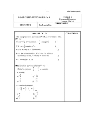 85                        www.matelandia.org


   LABORATORIO: CUESTIONARIO No. 4                                      UNIDAD 3
                                                                   Examen de Fichas sobre
                                                                      Láminas 3.1 a 3.6
                                                               CALIFICACIÓN
           CONJUNTO Q                      Conferencia No. 4



                          DESARROLLO                                        CORRECCION

 I En cada proposición responde con V o F, si es verdadera o falsa.
(5% c/u)
                                 m
 1. Si m < 0 y n > 0, entonces −    es negativa          ( )
                                 n
            2
 2. Si x = − entonces x-1 < x                            ( )
            3
 3. En 31.416 hay 3141.6 centésimas                         ( )

4. Si a 100 se le aumenta 1/5 de su valor y el resultado
   se disminuye en 1/5, se obtiene de nuevo 100                  ( )

5. La mitad de 3/4 es 3/2                                        ( )


II Selecciona la respuesta correcta (5% c/u)
                          5      3
  1. Entre los números − y − se encuentra
                          7      5
   el racional:
           3                          7
       -                         -
  a)       4                b)       10
      4                        18
    -                            -
  c) 7                      d) 25

2. El resultado de operar
           3    5         2
  2-          3- • 2  6 -
           4    3         3 es:
                                      20
                                 -
 a) 2                       b)         9
    17                           10
 c) 6                       d) 3
 