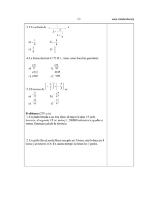 86                      www.matelandia.org


3. El resultado de 1 −         1
                                           = a:
                                   5
                          2−
                                       1
                               4+
                                       2
           1                  1
  a) −                b) −
           8                  4
       1                  5
  c)                 d)
       8                  2

4. La forma decimal 4.373333... tiene como fracción generatriz:

       328                 656
  a) 75               b) 165
     4373                3936
  c) 1000             d) 990

                          3
                  3     2
                 -  - -
5. El inverso de  2     3                es:
      8                    24
    -                   -
  a) 15               b) 97
      24                   54
    -                    -
  c) 65               d) 97


Problemas (25% c/u)
1. Un padre hereda a sus tres hijos: al mayor le deja 1/3 de la
herencia, al segundo 1/3 del resto y L 200000 sobrantes le quedan al
menor. Entonces calcule la herencia.




2. Un grifo (llave) puede llenar una pila en 3 horas, otro lo hace en 4
horas y un tercero en 6. En cuanto tiempo la llenan los 3 juntos.
 