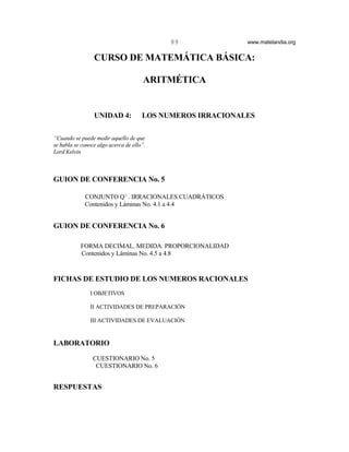 89              www.matelandia.org


                 CURSO DE MATEMÁTICA BÁSICA:

                                      ARITMÉTICA


                 UNIDAD 4:            LOS NUMEROS IRRACIONALES

“Cuando se puede medir aquello de que
se habla se conoce algo acerca de ello”.
Lord Kelvin



GUION DE CONFERENCIA No. 5

             CONJUNTO Q c . IRRACIONALES CUADRÁTICOS
             Contenidos y Láminas No. 4.1 a 4.4


GUION DE CONFERENCIA No. 6

           FORMA DECIMAL. MEDIDA. PROPORCIONALIDAD
           Contenidos y Láminas No. 4.5 a 4.8


FICHAS DE ESTUDIO DE LOS NUMEROS RACIONALES
                I OBJETIVOS

                II ACTIVIDADES DE PREPARACIÓN

                III ACTIVIDADES DE EVALUACIÓN


LABORATORIO

                 CUESTIONARIO No. 5
                  CUESTIONARIO No. 6


RESPUESTAS
 