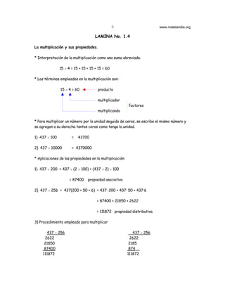 9                       www.matelandia.org

                                     LAMINA No. 1.4

La multiplicación y sus propiedades.

* Interpretación de la multiplicación como una suma abreviada.

               15 H 4 = 15 + 15 + 15 + 15 = 60

* Los términos empleados en la multiplicación son:

               15 H 4 = 60            producto

                                      multiplicador
                                                          factores
                                      multiplicando

* Para multiplicar un número por la unidad seguida de ceros, se escribe el mismo número y
se agregan a su derecha tantos ceros como tenga la unidad.

1) 437 H 100          =   43700

2) 437 H 10000        = 4370000

* Aplicaciones de las propiedades en la multiplicación:

1) 437 H 200 = 437 H (2 H 100) = (437 H 2) H 100

                     = 87400    propiedad asociativa

2) 437 H 256 = 437(200 + 50 + 6) = 437@ 200 + 437@ 50 + 437@6

                                      = 87400 + 21850 + 2622

                                      = 111872 propiedad distributiva.

3) Procedimiento empleado para multiplicar

       437 H 256                                             437 H 256
      2622                                                 2622
      21850                                                2185
      87400                                                874__
     111872                                               111872
 