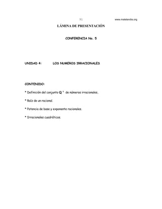 91                www.matelandia.org

                           LÁMINA DE PRESENTACIÓN


                                  CONFERENCIA No. 5




UNIDAD 4:                LOS NUMEROS IRRACIONALES




CONTENIDO:

                              c
* Definición del conjunto Q       de números irracionales.

* Raíz de un racional.

* Potencia de base y exponente racionales.

* Irracionales cuadráticos.
 