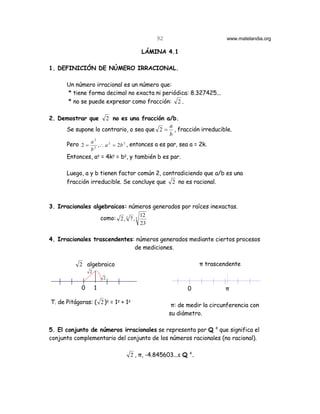 92                        www.matelandia.org

                                            LÁMINA 4.1

1. DEFINICIÓN DE NÚMERO IRRACIONAL.

      Un número irracional es un número que:
      * tiene forma decimal no exacta ni periódica: 8.327425...
      * no se puede expresar como fracción: 2 .

2. Demostrar que    2 no es una fracción a/b.
                                           a
      Se supone lo contrario, o sea que 2 = , fracción irreducible.
                                           b
                 2
      Pero 2 = a 2 ,∴ a 2 = 2b 2 , entonces a es par, sea a = 2k.
                b
      Entonces, a5 = 4k5 = b5, y también b es par.

      Luego, a y b tienen factor común 2, contradiciendo que a/b es una
      fracción irreducible. Se concluye que 2 no es racional.



3. Irracionales algebraicos: números generados por raíces inexactas.
                                            12
                        como: 2 , 3 7 , 5
                                            23

4. Irracionales trascendentes: números generados mediante ciertos procesos
                              de mediciones.

           2 algebraico                                          π trascendente
                2
                         2

            0       1                                        0             π

T. de Pitágoras: ( 2 )5 = 15 + 15
                                                       π: de medir la circunferencia con
                                                      su diámetro.

5. El conjunto de números irracionales se representa por Q c que significa el
conjunto complementario del conjunto de los números racionales (no racional).

                                     2 , π, -4.845603...ε Q c.
 
