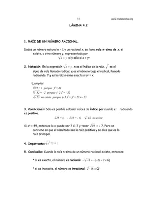 93                           www.matelandia.org

                                           LÁMINA 4.2




1. RAÍZ DE UN NÚMERO RACIONAL.

Dados un número natural n > 1, y un racional x, se llama raíz n-sima de x, si
      existe, a otro número y, representada por
                         n
                           x = y si y sólo si x = y6.


2. Notación: En la expresión        n
                                        x = y , n es el índice de la raíz,     es el
      signo de raíz llamado radical, x es el número bajo el radical, llamado
      radicando. Y y es la raíz n-sima exacta si y6 = x.

      Ejemplos:
       4
           81 = 3 porque 34 = 81
       5
           - 32 = - 2 porque (- 2 )5 = - 32
           - 25 no existe porque (- 5 )2 = 52 = 25 ≠ - 25



3. Condiciones: Sólo es posible calcular raíces de índice par cuando el                radicando
es positivo.
                                                          4
                              25 = 5, -       36 = - 6,       - 16 no existe

Si x5 = 49, entonces la x puede ser 7 ó -7 y tener 49 = " 7. Pero se
       conviene en que el resultado sea la raíz positiva y se dice que es la
       raíz principal.

                2
4. Importante: x = | x |

5. Conclusión: Cuando la raíz n-sima de un número racional existe, entonces:

      * si es exacta, el número es racional: − 3 − 8 = −(−2) = 2 ∈ Q

      * si es inexacta, el número es irracional:              3
                                                                  − 18 ∈ Q c
 