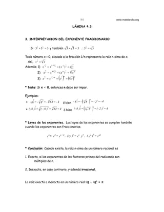 94                              www.matelandia.org

                                                               LÁMINA 4.3



3. INTERPRETACION DEL EXPONENTE FRACCIONARIO

             1    1                                                                    1
   Si 3 2 × 3 2 = 3 y también                             3 × 3 = 3 ∴32 = 3

Todo número x > 0, elevado a la fracción 1/n representa la raíz n-sima de x.
             1
 Así, x n = n x
                      −1        ( −1) 1               1
Además: 1) x           n
                           =x         n
                                          = ( x −1 ) n = n     1
                                                               x
                       m
                                m⋅( 1 )               1
             2)       xn = x        n
                                          = (x m ) n = n x m
                      m
             3) x n = x
                              ( 1 )⋅ m
                                n
                                            ( ) = ( x)
                                          = xn
                                              1   m
                                                           n
                                                                   m




* Nota: Si x < 0, entonces n debe ser impar.

Ejemplos:
     2
             2   3
* - 8 3 = - 8 = - 64 = - 4
           3
                                                  ó bien - 8 3 = -
                                                                       2
                                                                               () =-2 =-4
                                                                                   3
                                                                                       8
                                                                                           2       2



                                                                   (- 8 ) = ( - 8 ) = (- 2 ) = 4
         2                                                                 2                   2
                   2 3                                                                                 2
* (- 8 )3 = ( - 8 ) = 64 = 4 ó bien
           3                                                               3           3




* Leyes de los exponentes. Las leyes de los exponentes se cumplen también
cuando los exponentes son fraccionarios.

                            α   β
                           x • x =x
                                   α +β
                                        , (xy )α = xα yα , ( xα )β = xαβ



* Conclusión: Cuando exista, la raíz n-sima de un número racional es

1. Exacta, si los exponentes de los factores primos del radicando son
       múltiplos de n.

2. Inexacta, en caso contrario, y además irracional.



La raíz exacta o inexacta es un número real: Q c Qc = ú
 