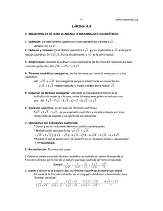 95                               www.matelandia.org

                                             LÁMINA 4.4

4. IRRACIONALES DE RAIZ CUADRADA O IRRACIONALES CUADRÁTICOS.


1. Definición: Se llama término cuadrático a toda expresión de la forma a    b,
                            +
        donde a ε Q, b ε Z .
2. Notación y términos: En el término cuadrático a b , a es el coeficiente y       b es la parte
radical cuadrática. En 3 5 /2, 3/2 es el coeficiente, y   5 es la parte radical.

3. Simplificación: Consiste en extraer la raíz cuadrada de los factores del radicando que sean
cuadrados perfectos. Así        18 =   9× 2 = 3 2 .

4. Términos cuadráticos semejantes, son los términos que tienen la misma parte radical
cuadrática.
        Así,     20 y    45 son semejantes porque al simplificarse se convierten en
               2 5 y 3 5 respectivamente, y tienen la misma parte radical     5.

5. Reducción de términos semejantes: Aplicando la propiedad distributiva de la
       multiplicación respecto a la suma, varios términos semejantes se reducen a uno
        solo. Así 2 5 + 7 5 - 3 5 = (2 + 7 - 3)        5 =6 5.

6. Expresión cuadrática: es una suma de términos cuadráticos.
        5 7 + 2 5 - 2 3 es una expresión cuadrática y además ordenada en forma
        decreciente de acuerdo a los valores de los radicandos.

7. Operaciones con Expresiones cuadráticas:
       * Sumas y resta: reduciendo términos cuadráticos semejantes.
        * Multiplicación: aplicando la ley   a   b =  ab
          ( 18 + 2 12 ) (3 2 -         3 ) = 3 36 - 54 + 6 24 - 2 36 = 6 + 9 6
        *División: lo que se puede hacer es convertir en un racional el divisor o denominador:
         o sea racionalizar.

8. Racionalización. Tratamos dos casos:

1. Cuando el divisor es un solo término cuadrático: se multiplican, ambos términos de la
fracción o división, por la raíz de un número que haga cuadrado perfecto al radicando
                           Ejemplo:     5       5       3     5 3      5 3
                                           =        ×      =         =
                                      2 12   2 12       3    2 36       12
2. Cuando el divisor es un binomio (dos) de términos cuadráticos se multiplican, ambos
        términos de la fracción o división, por el conjugado del divisor o denominador para
        "eliminar las raíces".
               5              5        2 3− 5         5(2 3 − 5 )        10 3 − 5 5
                      =              ×            =                    =
          2 3+ 5         2 3+ 5 2 3− 5              (2 3 ) 2 − ( 5 ) 2        7
 