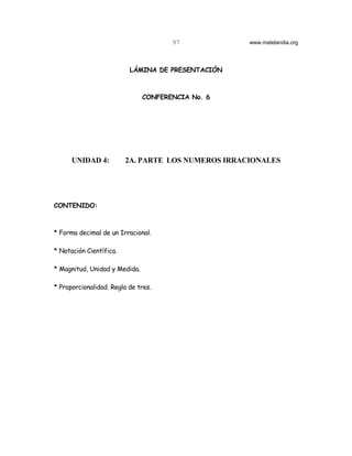 97            www.matelandia.org




                          LÁMINA DE PRESENTACIÓN



                               CONFERENCIA No. 6




      UNIDAD 4:          2A. PARTE LOS NUMEROS IRRACIONALES




CONTENIDO:



* Forma decimal de un Irracional.

* Notación Científica.

* Magnitud, Unidad y Medida.

* Proporcionalidad. Regla de tres.
 