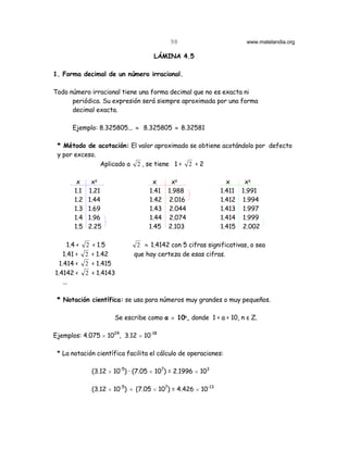 98                        www.matelandia.org

                                    LÁMINA 4.5

1. Forma decimal de un número irracional.

Todo número irracional tiene una forma decimal que no es exacta ni
      periódica. Su expresión será siempre aproximada por una forma
      decimal exacta.

      Ejemplo: 8.325805... ≈ 8.325805 ≈ 8.32581

 * Método de acotación: El valor aproximado se obtiene acotándolo por defecto
 y por exceso.
               Aplicado a 2 , se tiene 1 < 2 < 2

        x     x5                    x   x5                     x    x5
       1.1   1.21                 1.41 1.988                 1.411 1.991
       1.2   1.44                 1.42 2.016                 1.412 1.994
       1.3   1.69                 1.43 2.044                 1.413 1.997
       1.4   1.96                 1.44 2.074                 1.414 1.999
       1.5   2.25                 1.45 2.103                 1.415 2.002

      1.4 < 2 < 1.5           2 ≈ 1.4142 con 5 cifras significativas, o sea
    1.41 < 2 < 1.42          que hay certeza de esas cifras.
  1.414 < 2 < 1.415
1.4142 < 2 < 1.4143
    ...

 * Notación científica: se usa para números muy grandes o muy pequeños.

                      Se escribe como a H 106, donde 1 < a < 10, n ε Z.

Ejemplos: 4.075 H 1024, 3.12 H 10-18

 * La notación científica facilita el cálculo de operaciones:

              (3.12 H 10-5) @ (7.05 H 107) = 2.1996 H 103

              (3.12 H 10-5) ÷ (7.05 H 107) = 4.426 H 10-13
 