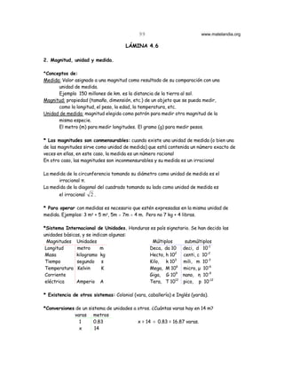 99                           www.matelandia.org

                                      LÁMINA 4.6

2. Magnitud, unidad y medida.

*Conceptos de:
Medida: Valor asignado a una magnitud como resultado de su comparación con una
      unidad de medida.
      Ejemplo 150 millones de km. es la distancia de la tierra al sol.
Magnitud: propiedad (tamaño, dimensión, etc.) de un objeto que se pueda medir,
      como la longitud, el peso, la edad, la temperatura, etc.
Unidad de medida: magnitud elegida como patrón para medir otra magnitud de la
      misma especie.
      El metro (m) para medir longitudes. El gramo (g) para medir pesos.

* Las magnitudes son conmensurables: cuando existe una unidad de medida (o bien una
de las magnitudes sirve como unidad de medida) que está contenida un número exacto de
veces en ellas, en este caso, la medida es un número racional
En otro caso, las magnitudes son inconmensurables y su medida es un irracional

La medida de la circunferencia tomando su diámetro como unidad de medida es el
      irracional π.
La medida de la diagonal del cuadrado tomando su lado como unidad de medida es
       el irracional   2.

* Para operar con medidas es necesario que estén expresadas en la misma unidad de
medida. Ejemplos: 3 m5 + 5 m5, 5m H 7m H 4 m. Pero no 7 kg + 4 libras.

*Sistema Internacional de Unidades. Honduras es país signatario. Se han decido las
unidades básicas, y se indican algunas:
  Magnitudes Unidades                         Múltiplos      submúltiplos
 Longitud      metro       m                Deca, da 10 deci, d 10-1
 Masa          kilogramo kg                 Hecto, h 102 centi, c 10-2
 Tiempo        segundo s                    Kilo, k 103 mili, m 10-3
 Temperatura Kelvin        K                Mega, M 106 micro, µ 10-6
 Corriente                                  Giga, G 109 nano, η 10-9
 eléctrica     Amperio A                    Tera, T 1012 pico, p 10-12

* Existencia de otros sistemas: Colonial (vara, caballería) e Inglés (yarda).

*Conversiones de un sistema de unidades a otros. ¿Cuántas varas hay en 14 m?
             varas metros
               1       0.83               x = 14 ÷ 0.83 = 16.87 varas.
               x       14
 