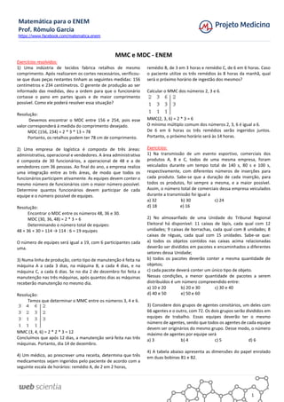 Matemática para o ENEM
Prof. Rômulo Garcia
https://www.facebook.com/matematica.enem
1
MMC e MDC - ENEM
Exercícios resolvidos:
1) Uma indústria de tecidos fabrica retalhos de mesmo
comprimento. Após realizarem os cortes necessários, verificou-
se que duas peças restantes tinham as seguintes medidas: 156
centímetros e 234 centímetros. O gerente de produção ao ser
informado das medidas, deu a ordem para que o funcionário
cortasse o pano em partes iguais e de maior comprimento
possível. Como ele poderá resolver essa situação?
Resolução:
Devemos encontrar o MDC entre 156 e 254, pois esse
valor corresponderá à medida do comprimento desejado.
MDC (156, 234) = 2 * 3 * 13 = 78
Portanto, os retalhos podem ter 78 cm de comprimento.
2) Uma empresa de logística é composta de três áreas:
administrativa, operacional e vendedores. A área administrativa
é composta de 30 funcionários, a operacional de 48 e a de
vendedores com 36 pessoas. Ao final do ano, a empresa realiza
uma integração entre as três áreas, de modo que todos os
funcionários participem ativamente. As equipes devem conter o
mesmo número de funcionários com o maior número possível.
Determine quantos funcionários devem participar de cada
equipe e o número possível de equipes.
Resolução:
Encontrar o MDC entre os números 48, 36 e 30.
MDC (30, 36, 48) = 2 * 3 = 6
Determinando o número total de equipes:
48 + 36 + 30 = 114 → 114 : 6 = 19 equipes
O número de equipes será igual a 19, com 6 participantes cada
uma.
3) Numa linha de produção, certo tipo de manutenção é feita na
máquina A a cada 3 dias, na máquina B, a cada 4 dias, e na
máquina C, a cada 6 dias. Se no dia 2 de dezembro foi feita a
manutenção nas três máquinas, após quantos dias as máquinas
receberão manutenção no mesmo dia.
Resolução:
Temos que determinar o MMC entre os números 3, 4 e 6.
MMC (3, 4, 6) = 2 * 2 * 3 = 12
Concluímos que após 12 dias, a manutenção será feita nas três
máquinas. Portanto, dia 14 de dezembro.
4) Um médico, ao prescrever uma receita, determina que três
medicamentos sejam ingeridos pelo paciente de acordo com a
seguinte escala de horários: remédio A, de 2 em 2 horas,
remédio B, de 3 em 3 horas e remédio C, de 6 em 6 horas. Caso
o paciente utilize os três remédios às 8 horas da manhã, qual
será o próximo horário de ingestão dos mesmos?
Calcular o MMC dos números 2, 3 e 6.
MMC(2, 3, 6) = 2 * 3 = 6
O mínimo múltiplo comum dos números 2, 3, 6 é igual a 6.
De 6 em 6 horas os três remédios serão ingeridos juntos.
Portanto, o próximo horário será às 14 horas.
Exercícios:
1) Na transmissão de um evento esportivo, comerciais dos
produtos A, B e C, todos de uma mesma empresa, foram
veiculados durante um tempo total de 140 s, 80 s e 100 s,
respectivamente, com diferentes números de inserções para
cada produto. Sabe-se que a duração de cada inserção, para
todos os produtos, foi sempre a mesma, e a maior possível.
Assim, o número total de comerciais dessa empresa veiculados
durante a transmissão foi igual a
a) 32 b) 30 c) 24
d) 18 e) 16
2) No almoxarifado de uma Unidade do Tribunal Regional
Eleitoral há disponível: 11 caixas de lápis, cada qual com 12
unidades; 9 caixas de borrachas, cada qual com 8 unidades; 8
caixas de réguas, cada qual com 15 unidades. Sabe-se que:
a) todos os objetos contidos nas caixas acima relacionadas
deverão ser divididos em pacotes e encaminhados a diferentes
setores dessa Unidade;
b) todos os pacotes deverão conter a mesma quantidade de
objetos;
c) cada pacote deverá conter um único tipo de objeto.
Nessas condições, a menor quantidade de pacotes a serem
distribuídos é um número compreendido entre:
a) 10 e 20 b) 20 e 30 c) 30 e 40
d) 40 e 50 e) 50 e 60
3) Considere dois grupos de agentes censitários, um deles com
66 agentes e o outro, com 72. Os dois grupos serão divididos em
equipes de trabalho. Essas equipes deverão ter o mesmo
número de agentes, sendo que todos os agentes de cada equipe
devem ser originários do mesmo grupo. Desse modo, o número
máximo de agentes por equipe será
a) 3 b) 4 c) 5 d) 6
4) A tabela abaixo apresenta as dimensões do papel enrolado
em duas bobinas B1 e B2.
 