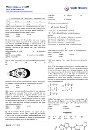 Matemática para o ENEM
Prof. Rômulo Garcia
https://www.facebook.com/matematica.enem
2
Todo o papel das bobinas será cortado de modo que, tanto o
corte feito em B1 como em B2, resulte em folhas retangulares,
todas com a mesma largura do papel. Nessas condições, o
menor número de folhas que se poderá obter é
a) 135 b) 137 c) 140
d) 142 e) 147
5) Sistematicamente, dois funcionários de uma empresa
cumprem horas-extras: um, a cada 15 dias, e o outro, a cada 12
dias, inclusive aos sábados, domingos ou feriados. Se em 15 de
outubro de 2010 ambos cumpriram horas-extras, uma outra
provável coincidência de horários das suas horas-extras
ocorrerá em
a) 9 de dezembro de 2010. b) 15 de dezembro
de 2010.
c) 14 de janeiro de 2011. d) 12 de fevereiro de 2011.
e) 12 de março 2011.
6) Duas polias conectadas por uma correia têm comprimentos
de 12 cm e 22
cm.
O menor número de voltas completas que a polia menor deve
dar para que a polia maior dê um número inteiro de voltas é
a) 7 b) 8 c) 9
d) 10 e) 11
7) Um agente administrativo foi incumbido de tirar cópias das
255 páginas de um texto. Para tal ele só dispõe de uma
impressora que apresenta o seguinte defeito: apenas nas
páginas de números 8, 16, 24, 32, ... (múltiplos de 8) o cartucho
de tinta vermelha falha. Considerando que em todas as páginas
do texto aparecem destaques na cor vermelha, então, ao tirar
uma única cópia do texto, o número de páginas que serão
impressas sem essa falha é
a) 226 b) 225 c) 224
d) 223 e) 222
8) Três funcionários fazem plantões nas seções em que
trabalham: um a cada 10 dias, outro a cada 15 dias, e o terceiro
a cada 20 dias, inclusive aos sábados, domingos e feriados. Se no
dia 18/05/02 os três estiveram de plantão, a próxima data em
que houve coincidência no dia de seus plantões foi
a) 18/11/02 b) 17/09/02 c)
18/08/02
d) 17/07/02 e) 18/06/02
9) Analise as afirmativas a seguir:
Assinale:
a) se somente as afirmativas I e III estiverem corretas.
b) se somente a afirmativa II estiver correta.
c) se somente as afirmativas I e II estiverem corretas.
d) se somente a afirmativa I estiver correta.
e) se somente as afirmativas II e III estiverem corretas.
10) Se a fração irredutível é a geratriz da dízima 3,012012...,
então o valor de a - b :
a) 670 b) 1809 c) 2010
d) 590 e) 540
11) O texto seguinte é um extrato do testamento do senhor
Astolfo:
Deixo da quantia que tenho no Banco à minha única filha,
Minerva, e o restante à criança que ela está esperando, caso seja
do sexo feminino; entretanto, se a criança que ela espera for do
sexo masculino, tal quantia deverá ser igualmente dividida entre
os dois." Considerando que, 1 mês após o falecimento de
Astolfo, Minerva teve um casal de gêmeos, então, para que o
testamento de Astolfo fosse atendido, as frações da quantia
existente no Banco, recebidas por Minerva, seu filho e sua filha
foram, respectivamente:
a) b)
c) d)
e)
12) Seja P o produto de um número inteiro e positivo N por 9. Se
N tem apenas três dígitos e P tem os algarismos das unidades,
das dezenas e das centenas iguais a 4, 6 e 3, respectivamente,
então P + N é igual a
a) 6480 b) 6686 c) 6840
d) 5584 e) 596016
Gabarito:
1) E 2) B 3) D 4) B 5) D 6) E 7) C
8) D 9)E 10) A 11) D 12) E
 