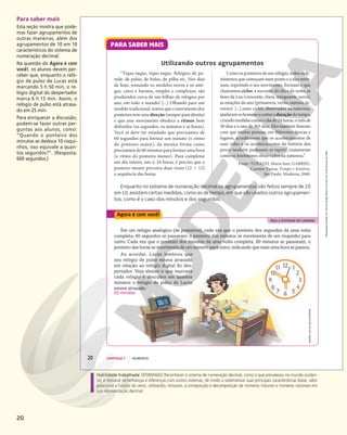 20
Habilidade trabalhada: (EF06MA02) Reconhecer o sistema de numeração decimal, como o que prevaleceu no mundo ociden-
tal, e destacar semelhanças e diferenças com outros sistemas, de modo a sistematizar suas principais características (base, valor
posicional e função do zero), utilizando, inclusive, a composição e decomposição de números naturais e números racionais em
sua representação decimal.
Para saber mais
Esta seção mostra que pode-
mos fazer agrupamentos de
outras maneiras, além dos
agrupamentos de 10 em 10
característicos do sistema de
numeração decimal.
Na questão do Agora é com
você!, os alunos devem per-
ceber que, enquanto o reló-
gio de pulso de Lucas está
marcando 5 h 50 min, o re-
lógio digital do despertador
marca 6 h 15 min. Assim, o
relógio de pulso está atrasa-
do em 25 min.
Para enriquecer a discussão,
podem-se fazer outras per-
guntas aos alunos, como:
“Quando o ponteiro dos
minutos se desloca 10 risqui-
nhos, isso equivale a quan-
tos segundos?”. (Resposta:
600 segundos.)
Reprodução
proibida.
Art.
184
do
Código
Penal
e
Lei
9.610
de
19
de
fevereiro
de
1998.
20 CAPÍTULO 1 NÚMEROS
FAÇA A ATIVIDADE NO CADERNO
Agora é com você!
“Tique-taque, tique-taque. Relógios de pa-
rede, de pulso, de bolso, de pilha etc. Nos dias
de hoje, somando os modelos novos e os anti-
gos, caros e baratos, simples e complexos, são
produzidos cerca de um bilhão de relógios por
ano, em todo o mundo! [...] Olhando para um
modelo tradicional, vemos que o movimento dos
ponteiros tem uma direção (sempre para direita)
e que esse movimento obedece a ritmos bem
definidos (os segundos, os minutos e as horas).
Você já deve ter estudado que precisamos de
60 segundos para formar um minuto (o ritmo
do ponteiro maior), da mesma forma como
precisamos de 60 minutos para formar uma hora
(o ritmo do ponteiro menor). Para completar
um dia inteiro, isto é, 24 horas, é preciso que o
ponteiro menor percorra duas vezes (12 1 12)
a sequência das horas.
Utilizando outros agrupamentos
Enquanto no sistema de numeração decimal os agrupamentos são feitos sempre de 10
em 10, existem certas medidas, como as de tempo, em que são usados outros agrupamen-
tos, como é o caso dos minutos e dos segundos.
Como os ponteiros de um relógio, todos os fe-
nômenos que começam num ponto e a eles retor-
nam, repetindo o seu movimento, formam o que
chamamos ciclos: a sucessão do dia e da noite, as
fases da Lua (crescente, cheia, minguante, nova),
as estações do ano (primavera, verão, outono, in-
verno). [...] esses ciclos, observados na natureza,
ajudaramoshomensacontaraduraçãodotempo,
criandomedidascomoodiade24horas,omêsde
30 dias e o ano de 365 dias. Eles também fizeram
com que muitas pessoas, em diferentes épocas e
lugares, acreditassem que os acontecimentos de
suas vidas e os acontecimentos da história dos
povos também pudessem se repetir, exatamente
como os fenômenos observados na natureza.”
Fonte: TURAZZI, Maria Inez; GABRIEL,
Carmen Teresa. Tempo e história.
São Paulo: Moderna, 2000.
Em um relógio analógico (de ponteiros), cada vez que o ponteiro dos segundos dá uma volta
completa, 60 segundos se passaram; o ponteiro dos minutos se movimenta de um risquinho para
outro. Cada vez que o ponteiro dos minutos dá uma volta completa, 60 minutos se passaram; o
ponteiro das horas se movimenta de um número para outro, indicando que mais uma hora se passou.
Ao acordar, Lucas lembrou que
seu relógio de pulso estava atrasado
em relação ao relógio digital do des-
pertador. Veja abaixo o que marcava
cada relógio e descubra em quantos
minutos o relógio de pulso de Lucas
estava atrasado.
ANDRÉ
LUIZ
DA
SILVA
PEREIRA
25 minutos
PARA SABER MAIS
 