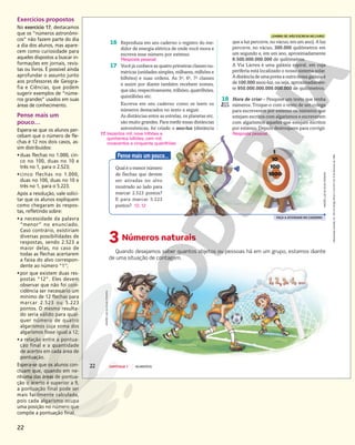 22
Exercícios propostos
No exercício 17, destacamos
que os “números astronômi-
cos” não fazem parte do dia
a dia dos alunos, mas apare-
cem como curiosidade para
aqueles dispostos a buscar in-
formações em jornais, revis-
tas ou livros. É possível ainda
aprofundar o assunto junto
aos professores de Geogra-
fia e Ciências, que podem
sugerir exemplos de “núme-
ros grandes” usados em suas
áreas de conhecimento.
Pense mais um
pouco…
Espera-se que os alunos per-
cebam que o número de fle-
chas é 12 nos dois casos, as-
sim distribuídos:
•duas flechas no 1.000, cin-
co no 100, duas no 10 e
três no 1, para o 2.523;
•cinco flechas no 1.000,
duas no 100, duas no 10 e
três no 1, para o 5.223.
Após a resolução, vale solici-
tar que os alunos expliquem
como chegaram às respos-
tas, refletindo sobre:
•a necessidade da palavra
“menor” no enunciado.
Caso contrário, existiriam
diversas possibilidades de
respostas, sendo 2.523 a
maior delas, no caso de
todas as flechas acertarem
a faixa do alvo correspon-
dente ao número “1”;
•por que existem duas res-
postas “12”. Eles devem
observar que não foi coin-
cidência ser necessário um
mínimo de 12 flechas para
marcar 2.523 ou 5.223
pontos. O mesmo resulta-
do seria válido para qual-
quer número de quatro
algarismos cuja soma dos
algarismos fosse igual a 12;
•a relação entre a pontua-
ção final e a quantidade
de acertos em cada área de
pontuação.
Espera-se que os alunos con-
cluam que, quando em ne-
nhuma das áreas de pontua-
ção o acerto é superior a 9,
a pontuação final pode ser
mais facilmente calculada,
pois cada algarismo ocupa
uma posição no número que
compõe a pontuação final.
Reprodução
proibida.
Art.
184
do
Código
Penal
e
Lei
9.610
de
19
de
fevereiro
de
1998.
22 CAPÍTULO 1 NÚMEROS
que a luz percorre, no vácuo, em um ano). A luz
percorre, no vácuo, 300.000 quilômetros em
um segundo e, em um ano, aproximadamente
9.500.000.000.000 de quilômetros.
A Via Láctea é uma galáxia espiral, em cuja
periferia está localizado o nosso sistema solar.
A distância de uma ponta a outra dessa galáxia é
de 100.000 anos-luz, ou seja, aproximadamen-
te 950.000.000.000.000.000 de quilômetros.
18 Hora de criar – Pesquise um texto que tenha
números. Troque-o com o texto de um colega
para escreverem por extenso os números que
estejam escritos com algarismos e escreverem
com algarismos aqueles que estejam escritos
por extenso. Depois destroquem para corrigir.
3 Números naturais
Quando desejamos saber quantos objetos ou pessoas há em um grupo, estamos diante
de uma situação de contagem.
ANDRÉ
LUIZ
DA
SILVA
PEREIRA
17. trezentos mil; nove trilhões e
quinhentos bilhões; cem mil;
novecentos e cinquenta quatrilhões
Resposta pessoal.
LEMBRE-SE: NÃO ESCREVA NO LIVRO!
16 Reproduza em seu caderno o registro do me-
didor de energia elétrica de onde você mora e
escreva esse número por extenso.
17 Você já conhece as quatro primeiras classes nu-
méricas (unidades simples, milhares, milhões e
bilhões) e suas ordens. As 5a
, 6a
, 7a
classes
e assim por diante também recebem nomes,
que são, respectivamente, trilhões, quatrilhões,
quintilhões etc.
Escreva em seu caderno como se leem os
números destacados no texto a seguir.
As distâncias entre as estrelas, os planetas etc.
são muito grandes. Para medir essas distâncias
astronômicas, foi criado o ano-luz (distância
Resposta pessoal.
FAÇA A ATIVIDADE NO CADERNO
Pense mais um pouco...
Qual é o menor número
de flechas que devem
ser atiradas no alvo
mostrado ao lado para
marcar 2.523 pontos?
E para marcar 5.223
pontos? 12; 12
ANDRÉ
LUIZ
DA
SILVA
PEREIRA
 