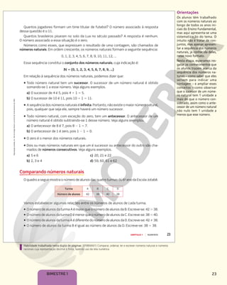 23
BIMESTRE 1
Orientações
Os alunos têm trabalhado
com os números naturais ao
longo de todos os anos ini-
ciais do Ensino Fundamental,
mas aqui apresenta-se uma
sistematização do tema. O
intuito não é tratar de con-
juntos, mas apenas apresen-
tar a sequência dos números
naturais, já conhecida deles,
nesse novo formato.
Nesta etapa, esperamos res-
gatar os conhecimentos que
os alunos trazem acerca da
sequência dos números na-
turais – como saber que eles
servem para indicar uma
contagem – e ampliar esses
conceitos – como observar
que o sucessor de um núme-
ro natural tem 1 unidade a
mais do que o número con-
siderado, assim como o ante-
cessor de um número natural
não nulo tem 1 unidade a
menos que esse número.
Habilidade trabalhada nesta dupla de páginas: (EF06MA01) Comparar, ordenar, ler e escrever números naturais e números
racionais cuja representação decimal é finita, fazendo uso da reta numérica.
Reprodução
proibida.
Art.
184
do
Código
Penal
e
Lei
9.610
de
19
de
fevereiro
de
1998.
23
CAPÍTULO 1 NÚMEROS
Quantos jogadores formam um time titular de futebol? O número associado à resposta
dessa questão é o 11.
Quantos brasileiros pisaram no solo da Lua no século passado? A resposta é nenhum.
O número associado a essa situação é o zero.
Números como esses, que expressam o resultado de uma contagem, são chamados de
números naturais. Em ordem crescente, os números naturais formam a seguinte sequência:
0, 1, 2, 3, 4, 5, 6, 7, 8, 9, 10, 11, 12, …
Essa sequência constitui o conjunto dos números naturais, cuja indicação é:
v  {0, 1, 2, 3, 4, 5, 6, 7, 8, 9, …}
Em relação à sequência dos números naturais, podemos dizer que:
ƒ Todo número natural tem um sucessor. O sucessor de um número natural é obtido
somando-se 1 a esse número. Veja alguns exemplos.
a) O sucessor de 4 é 5, pois 4 1 1 5 5.
b) O sucessor de 10 é 11, pois 10 1 1 5 11.
ƒ A sequência dos números naturais é infinita. Portanto, não existe o maior número natural,
pois, qualquer que seja ele, sempre haverá um número sucessor.
ƒ Todo número natural, com exceção do zero, tem um antecessor. O antecessor de um
número natural é obtido subtraindo-se 1 desse número. Veja alguns exemplos.
a) O antecessor de 8 é 7, pois 8 2 1 5 7.
b) O antecessor de 1 é zero, pois 1 2 1 5 0.
ƒ O zero é o menor dos números naturais.
ƒ Dois ou mais números naturais em que um é sucessor ou antecessor do outro são cha-
mados de números consecutivos. Veja alguns exemplos.
a) 5 e 6 c) 20, 21 e 22
b) 2, 3 e 4 d) 59, 60, 61 e 62
Comparando números naturais
O quadro a seguir mostra o número de alunos das quatro turmas do 6o
ano da Escola Jotabê.
Vamos estabelecer algumas relações entre os números de alunos de cada turma.
ƒ O número de alunos da turma A é maior que o número de alunos da B. Escreve-se: 42 . 38.
ƒ O número de alunos da turma D é menor que o número de alunos da C. Escreve-se: 38 , 40.
ƒ O número de alunos da turma A é diferente do número de alunos da D. Escreve-se: 42 % 38.
ƒ O número de alunos da turma B é igual ao número de alunos da D. Escreve-se: 38 5 38.
Turma A B C D
Número de alunos 42 38 40 38
 