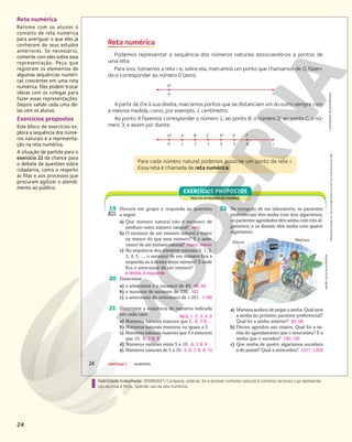 24
Habilidade trabalhada: (EF06MA01) Comparar, ordenar, ler e escrever números naturais e números racionais cuja representa-
ção decimal é finita, fazendo uso da reta numérica.
Reta numérica
Retome com os alunos o
conceito de reta numérica
para averiguar o que eles já
conhecem de seus estudos
anteriores. Se necessário,
comente com eles sobre essa
representação. Peça que
registrem os elementos de
algumas sequências numéri-
cas crescentes em uma reta
numérica. Eles podem trocar
ideias com os colegas para
fazer essas representações.
Depois valide cada uma de-
las com os alunos.
Exercícios propostos
Este bloco de exercícios ex-
plora a sequência dos núme-
ros naturais e a representa-
ção na reta numérica.
A situação de partida para o
exercício 22 dá chance para
o debate de questões sobre
cidadania, como o respeito
às filas e aos processos que
procuram agilizar o atendi-
mento ao público.
0
O A B C D E F
1 4 …
…
6
2 3 5 r
0
O
r
Mariana
Dirceu
Reprodução
proibida.
Art.
184
do
Código
Penal
e
Lei
9.610
de
19
de
fevereiro
de
1998.
24 CAPÍTULO 1 NÚMEROS
Reta numérica
Podemos representar a sequência dos números naturais associando-os a pontos de
uma reta.
Para isso, tomamos a reta r e, sobre ela, marcamos um ponto que chamamos de O, fazen-
do-o corresponder ao número 0 (zero).
ILUSTRAÇÕES:
NELSON
MATSUDA
A partir de O e à sua direita, marcamos pontos que se distanciam um do outro sempre com
a mesma medida, como, por exemplo, 1 centímetro.
Ao ponto A fazemos corresponder o número 1; ao ponto B, o número 2; ao ponto C, o nú-
mero 3; e assim por diante.
Para cada número natural podemos associar um ponto da reta r.
Essa reta é chamada de reta numérica.
FAÇA AS ATIVIDADES NO CADERNO
EXERCÍCIOS PROPOSTOS
19 Discuta em grupo e responda às questões
a seguir.
a) Que número natural não é sucessor de
nenhum outro número natural? zero
b) O sucessor de um número natural é maior
ou menor do que esse número? E o ante-
cessor de um número natural? maior; menor
c) Na sequência dos números naturais 0, 1, 2,
3, 4, 5, ..., o sucessor de um número fica à
esquerda ou à direita desse número? E onde
fica o antecessor de um número?
22 Na recepção de um laboratório, os pacientes
preferenciais têm senha com dois algarismos;
os pacientes agendados têm senha com três al-
garismos; e os demais têm senha com quatro
algarismos.
a) Mariana acabou de pegar a senha. Qual será
a senha do próximo paciente preferencial?
Qual foi a senha anterior? 60; 58
b) Dirceu agendou seu exame. Qual foi a se-
nha do agendamento que o antecedeu? E a
senha que o sucedeu? 130; 132
c) Que senha de quatro algarismos sucederá
a do painel? Qual a antecedeu? 1.211; 1.209
20 Determine:
a) o antecessor e o sucessor de 49; 48, 50
b) o sucessor do sucessor de 100; 102
c) o antecessor do antecessor de 1.201. 1.199
ANDRÉ
LUIZ
DA
SILVA
PEREIRA
21 Determine a sequência de números indicada
em cada caso.
a) Números naturais maiores que 5. 6, 7, 8, ...
b) Números naturais menores ou iguais a 5.
c) Números naturais maiores que 5 e menores
que 10. 6, 7, 8, 9
d) Números naturais entre 5 e 10. 6, 7, 8, 9
e) Números naturais de 5 a 10. 5, 6, 7, 8, 9, 10
à direita; à esquerda
b) 0, 1, 2, 3, 4, 5
 