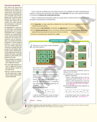 18
Exercícios propostos
Este bloco de exercícios
explora as principais ca-
racterísticas do sistema de
numeração indo-arábico.
Espera-se que também seja
um norteador das dificul-
dades que os alunos ainda
possam ter sobre a identi-
ficação das ordens de um
número em nosso sistema
de numeração e o valor po-
sicional dos algarismos.
No exercício 6, é importan-
te notar que o brinquedo
apresentado não tem por
finalidade fazer o jogador
observar ou compreender
o valor posicional dos alga-
rismos em um número. En-
tretanto, com as interven-
ções e os questionamentos
propostos, o aluno poderá
analisar o que acontece
com um mesmo algarismo
conforme a posição que ele
ocupa em um número. Nes-
se caso, como o deslocamen-
to dos algarismos ocorre de
maneira concreta, é possível
ampliar as discussões com
perguntas do tipo:
•O que interfere no valor po-
sicional: a linha ou a coluna
que o algarismo ocupa?
•Em que lugar devemos co-
locar o algarismo 8 para
que ele tenha o maior va-
lor posicional?
•Escreva números diferen-
tes de modo que o alga-
rismo 4 tenha valores posi-
cionais diferentes.
Habilidade trabalhada nesta dupla de páginas: (EF06MA01) Comparar, ordenar, ler e escrever números naturais e números
racionais cuja representação decimal é finita, fazendo uso da reta numérica.
Reprodução
proibida.
Art.
184
do
Código
Penal
e
Lei
9.610
de
19
de
fevereiro
de
1998.
18 CAPÍTULO 1 NÚMEROS
ƒ Tem base dez, ou seja, cada dez unidades de uma ordem forma uma unidade da ordem
imediatamente superior.
ƒ Utiliza apenas dez símbolos, chamados de algarismos: 0, 1, 2, 3, 4, 5, 6, 7, 8 e 9.
ƒ É um sistema posicional, isto é, um mesmo símbolo representa quantidades diferentes,
dependendo da posição em que se encontra no número.
ƒ Possui um símbolo para representar o zero.
FAÇA AS ATIVIDADES NO CADERNO
EXERCÍCIOS PROPOSTOS
6 Reúna-se com um colega e vejam o brinquedo
que Débora ganhou:
Que número vocês leem em cada linha?
Nesse brinquedo, as dez fichas numeradas e a
ficha só podem ser deslocadas para ocu-
par a casa que estiver vazia, sem pular ficha, e
andar só uma posição por vez, de acordo com
os comandos:
direita ( ), esquerda ( ), baixo ( ) e
cima ( ). Além do tabuleiro, o brinquedo
tem cartelas com diferentes sequências de
comandos.
123; 7.654; 89
Débora escolheu a cartela
e aplicou esses comandos a partir da dispo-
sição inicial, fazendo o tabuleiro ficar assim:
ILUSTRAÇÕES:
JOSÉ
LUÍS
JUHAS
Após essas mudanças no tabuleiro, temos os
números 123,76 e 8.945.
a) considerando os números das linhas do
tabuleiro, respondam:
• Qual é o valor posicional do 5 e do 4 na
disposição inicial? E na final? 50, 4; 5, 40
• Qual é o valor posicional do 7, do 6, do
8, do 9 e do 1 na disposição inicial? E na
final?
b) Partindo da disposição inicial, apliquem os
comandos da cartela
e descubram quais são os números que
ficaram em cada linha. 7.012; 8.653; 9, 4
ILUSTRAÇÕES:
JOSÉ
LUÍS
JUHAS
Como cada dez unidades de uma ordem formam uma unidade da ordem imediatamente
superior, o sistema de numeração indo-arábico tem base dez. Por isso, esse sistema também
é chamado de sistema de numeração decimal.
Assim, o sistema de numeração usado em quase todo o mundo atual é uma combinação
de quatro características fundamentais:
7.000, 600, 80, 9, 100; 70, 6, 8.000,
900, 100
 