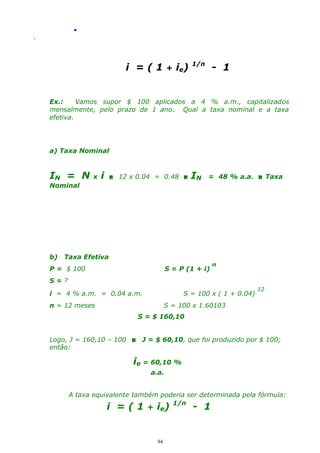 .
.

i =(1

+ ie)

1/n

- 1

Ex.:
Vamos supor $ 100 aplicados a 4 % a.m., capitalizados
mensalmente, pelo prazo de 1 ano. Qual a taxa nominal e a taxa
efetiva.

a) Taxa Nominal

IN = N

x

i

 12 x 0.04 = 0.48 

Nominal

b)

IN

= 48 % a.a.  Taxa

Taxa Efetiva

P = $ 100

S = P (1 + i)

n

S=?
i = 4 % a.m. = 0.04 a.m.

S = 100 x ( 1 + 0.04)

n = 12 meses

12

S = 100 x 1.60103
S = $ 160,10

Logo, J = 160,10 – 100  J = $ 60,10, que foi produzido por $ 100;
então:

ie = 60,10 %
a.a.
A taxa equivalente também poderia ser determinada pela fórmula:
i = ( 1 + ie) 1/n - 1

94

 