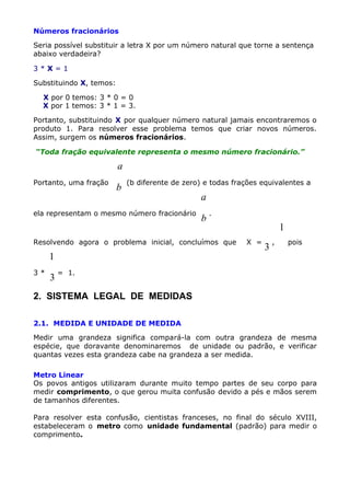 Números fracionários
Seria possível substituir a letra X por um número natural que torne a sentença
abaixo verdadeira?
3*X=1
Substituindo X, temos:
X por 0 temos: 3 * 0 = 0
X por 1 temos: 3 * 1 = 3.
Portanto, substituindo X por qualquer número natural jamais encontraremos o
produto 1. Para resolver esse problema temos que criar novos números.
Assim, surgem os números fracionários.
“Toda fração equivalente representa o mesmo número fracionário.”

a
Portanto, uma fração

b

(b diferente de zero) e todas frações equivalentes a

ela representam o mesmo número fracionário

a
b

.

Resolvendo agora o problema inicial, concluímos que

1
3*

3

1
X =

3

,

pois

= 1.

2. SISTEMA LEGAL DE MEDIDAS
2.1. MEDIDA E UNIDADE DE MEDIDA
Medir uma grandeza significa compará-la com outra grandeza de mesma
espécie, que doravante denominaremos de unidade ou padrão, e verificar
quantas vezes esta grandeza cabe na grandeza a ser medida.
Metro Linear
Os povos antigos utilizaram durante muito tempo partes de seu corpo para
medir comprimento, o que gerou muita confusão devido a pés e mãos serem
de tamanhos diferentes.
Para resolver esta confusão, cientistas franceses, no final do século XVIII,
estabeleceram o metro como unidade fundamental (padrão) para medir o
comprimento.

 