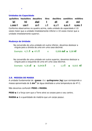 .
.

Unidades de Capacidade
quilolitro

hectolitro

decalitro

kl

hl

dal
10 l

1.000

l

100

l

litro

l
1

decilitro

centilitro

dl
l

0,1

cl
l

mililitro

ml

0,01

l

0,001

l

Conforme observamos no quadro acima, cada unidade de capacidade é 10
vezes maior que a unidade imediatamente inferior e 10 vezes menor que a
unidade imediatamente superior.

Mudança de Unidade
Na conversão de uma unidade em outra inferior, devemos deslocar a
vírgula para a direita de uma em uma casa decimal.
Exemplo: 4,71

l

 471

l

0,008 dal  0,08 hl

e

Na conversão de uma unidade em outra superior, devemos deslocar a
vírgula para a esquerda de uma em uma casa decimal.
Exemplo: 4,36 cl



0,0436

l

e

1,5

l



0,015 hl

2.9. MEDIDA DE MASSA
A unidade fundamental de massa é o quilograma (kg) que corresponde a
3

massa aproximada de 1 dm de água destilada a uma temperatura de 4º C.
Não devemos confundir PESO e MASSA.
PESO  é a força com que a Terra atrai os corpos para o seu centro.
MASSA  é a quantidade de matéria que um corpo possui.

23

 