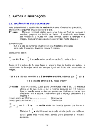.
.

3. RAZÕES E PROPORÇÕES
3.1. RAZÃO ENTRE DUAS GRANDEZAS
Para entendermos o significado da razão entre dois números ou grandezas,
analisaremos algumas situações do dia-a-dia.
1º caso:
Marlene receberá visitas para uma festa no final de semana e
resolveu preparar um batida de frutas. A receita diz que devem
ser colocadas 9 frutas em cada receita, sendo 6 laranjas e 3
maças. Comparemos os números envolvidos nesta situação.
Sabemos que:
9, 6 e 3 são os números envolvidos nesta hipotética situação;
para cada 6 laranjas, devemos colocar 3 maças.
Escrevemos assim:

6
ou 6 : 3 
3

6
é a razão entre os números 6 e 3, nesta ordem.
3

Como 6 é o dobro de 3, para fazer o mesmo tipo de batida de frutas, a
quantidade de laranjas deve ser sempre igual ao dobro da quantidade de
maças.
“Se a e b são dois números e b é diferente de zero, dizemos que

a
ou a
b

: b é a razão entre a e b, nessa ordem”
2º caso:

Para ir à escola, Lucas gasta 30 minutos indo à pé. Já, Matheus
utiliza-se de sua moto e faz o mesmo percurso em 10 minutos.
Qual a razão entre os tempos gastos por Matheus e Lucas para
chegarem até a escola, sabendo-se que o espaço percorrido é o
mesmo ?
tempo gasto por Matheus ..................
10 minutos
tempo gasto por Lucas ......................
30 minutos

1
10
=
ou 1 : 3 
30
3
Matheus é

1
3

a razão entre os tempos gastos por Lucas e
 significa que para cada minuto gasto por Matheus,

Lucas gasta três vezes mais tempo para percorrer o mesmo
percurso.

26

 