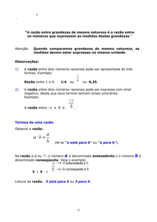 .
.

“A razão entre grandezas de mesma natureza é a razão entre
os números que expressam as medidas destas grandezas.”

Atenção:

Quando comparamos grandezas de mesma natureza, as
medidas devem estar expressas na mesma unidade.

Observações:
1)

A razão entre dois números racionais pode ser apresentada de três
formas. Exemplo:
Razão entre 1 e 4:

2)

1:4

ou

ou 0,25.

A razão entre dois números racionais pode ser expressa com sinal
negativo, desde que seus termos tenham sinais contrários.
Exemplo:
A razão entre –1 e 8 é

.

Termos de uma razão
Observe a razão:

(lê-se "a está para b" ou "a para b").

Na razão a:b ou , o número a é denominado antecedente e o número
denominado conseqüente. Veja o exemplo:
3 : 5

=

Leitura da razão: 3 está para 5 ou 3 para 5.

27

bé

 