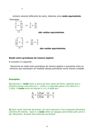 .
.

número racional (diferente de zero), obtemos uma razão equivalente.
Exemplos:

são razões equivalentes.

são razões equivalentes.

Razão entre grandezas da mesma espécie
O conceito é o seguinte:
Denomina-se razão entre grandezas de mesma espécie o quociente entre os
números que expressam as medidas dessas grandezas numa mesma unidade.

Exemplos:
1) Calcular a razão entre a altura de dois vasos de flores, sabendo que o
primeiro possui uma altura h1= 1,20m e o segundo possui uma altura h2=
1,50m. A razão entre as alturas h1 e h2 é dada por:

2) Num certo intervalo de tempo, um carro percorre 2 km enquanto Alexandre
caminha 50 metros. Qual é a razão entre os espaços percorridos pelo carro e
por Alexandre, durante este intervalo de tempo?

29

 