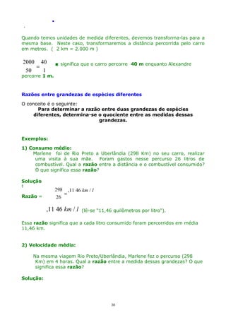 .
.

Quando temos unidades de medida diferentes, devemos transforma-las para a
mesma base. Neste caso, transformaremos a distância percorrida pelo carro
em metros. ( 2 km = 2.000 m )

2000 40
=
50
1

 significa que o carro percorre 40 m enquanto Alexandre

percorre 1 m.

Razões entre grandezas de espécies diferentes
O conceito é o seguinte:
Para determinar a razão entre duas grandezas de espécies
diferentes, determina-se o quociente entre as medidas dessas
grandezas.

Exemplos:
1) Consumo médio:
Marlene foi de Rio Preto a Uberlândia (298 Km) no seu carro, realizar
uma visita à sua mãe. Foram gastos nesse percurso 26 litros de
combustível. Qual a razão entre a distância e o combustível consumido?
O que significa essa razão?
Solução
:
Razão =

298 ,11 46 km / l
=
26

,11 46 km / l

(lê-se "11,46 quilômetros por litro").

Essa razão significa que a cada litro consumido foram percorridos em média
11,46 km.
2) Velocidade média:
Na mesma viagem Rio Preto/Uberlândia, Marlene fez o percurso (298
Km) em 4 horas. Qual a razão entre a medida dessas grandezas? O que
significa essa razão?
Solução:

30

 