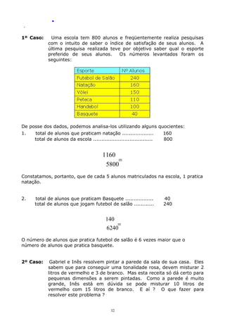 .
.

1º Caso:

Uma escola tem 800 alunos e freqüentemente realiza pesquisas
com o intuito de saber o índice de satisfação de seus alunos. A
última pesquisa realizada teve por objetivo saber qual o esporte
preferido de seus alunos.
Os números levantados foram os
seguintes:

De posse dos dados, podemos analisa-los utilizando alguns quocientes:
1.
total de alunos que praticam natação ...................
160
total de alunos da escola ....................................
800

1160
=
5800
Constatamos, portanto, que de cada 5 alunos matriculados na escola, 1 pratica
natação.
2.

total de alunos que praticam Basquete .................
total de alunos que jogam futebol de salão ............

40
240

140
=
6240
O número de alunos que pratica futebol de salão é 6 vezes maior que o
número de alunos que pratica basquete.
2º Caso:

Gabriel e Inês resolvem pintar a parede da sala de sua casa. Eles
sabem que para conseguir uma tonalidade rosa, devem misturar 2
litros de vermelho e 3 de branco. Mas esta receita só dá certo para
pequenas dimensões a serem pintadas. Como a parede é muito
grande, Inês está em dúvida se pode misturar 10 litros de
vermelho com 15 litros de branco. E aí ? O que fazer para
resolver este problema ?
32

 