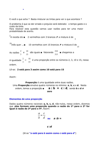 .
.

E você o que acha ? Basta misturar as tintas para ver o que acontece ?
O problema é que se der errado o prejuízo será dobrado: o tempo gasto e o
custo da tinta.
Para resolver esta questão vamos usar razões para ter uma maior
probabilidade de acerto.
2

A receita diz 

2 vermelhos com 3 brancos  a mistura é de

10

Inês quer ...

As razões

2
3

A igualdade

e
2
3

3

10 vermelhos com 15 brancos  a mistura é de
10
15

=

são iguais  fatorando
10
15

210
315

15

 chegamos a

é uma proporção entre os números 2, 3, 10 e 15, nessa

ordem.
Lê-se: 2 está para 3 assim como 10 está para 15
Assim:
Proporção é uma igualdade entre duas razões.
Uma Proporção envolve quatro números no mínimo: a, b, c e d. Nesta
ordem, temos a proporção 

a : b = c : d,

sendo b e d ≠

zero

Elementos de uma proporção
Dados quatro números racionais a, b, c, d, não-nulos, nessa ordem, dizemos
que eles formam uma proporção quando a razão do 1º para o 2º for
igual à razão do 3º para o 4º. Assim:

ou

a :b =

c :d
(lê-se "a está para b assim como c está para d")

 