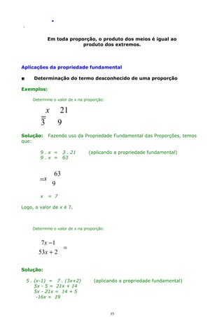 .
.

Em toda proporção, o produto dos meios é igual ao
produto dos extremos.

Aplicações da propriedade fundamental


Determinação do termo desconhecido de uma proporção

Exemplos:
Determine o valor de x na proporção:

x 21
=
3 9
Solução:
que:

Fazendo uso da Propriedade Fundamental das Proporções, temos

9.x =
9.x =

=x
x

3 . 21
63

(aplicando a propriedade fundamental)

63
9
= 7

Logo, o valor de x é 7.

Determine o valor de x na proporção:

7x −1
=
53x + 2
Solução:
5 . (x-1) = 7 . (3x+2)
5x - 5 = 21x + 14
5x - 21x = 14 + 5
-16x = 19

(aplicando a propriedade fundamental)

35

 