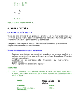 7.x =
7.x =

63
7

=x
x

3 . 21
63

= 9

Logo, a quarta proporcional é 9.

4. REGRA DE TRÊS
4.1. REGRA DE TRÊS SIMPLES
Regra de três simples é um processo prático para resolver problemas que
envolvam quatro valores dos quais conhecemos três deles. Devemos, portanto,
determinar um valor a partir dos três já conhecidos.
A Regra de três simples é utilizada para resolver problemas que envolvem
proporcionalidade entre duas grandezas.
Passos utilizados numa regra de três simples
Construir uma tabela, agrupando as grandezas da mesma espécie em
colunas e mantendo na mesma linha as grandezas de espécies diferentes
em correspondência.
Identificar se as grandezas são diretamente ou inversamente
proporcionais.
Montar a proporção e resolver a equação.
Exemplos:
1.

Em 3 minutos uma torneira despeja 6 litros de água numa caixa
d´água. Se a caixa ficou cheia em 6 horas, qual será a capacidade desta
caixa d´água ?
Tempo

Capacidade
Caixa

3 minutos

6 litros

6 h = 6 * 60 minutos 
360 minutos

X litros

da

 