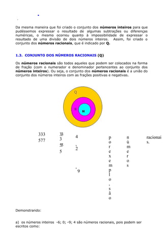 .
.

Da mesma maneira que foi criado o conjunto dos números inteiros para que
pudéssemos expressar o resultado de algumas subtrações ou diferenças
numéricas, o mesmo ocorreu quanto à impossibilidade de expressar o
resultado de uma divisão de dois números inteiros. Assim, foi criado o
conjunto dos números racionais, que é indicado por Q.
1.3. CONJUNTO DOS NÚMEROS RACIONAIS (Q)
Os números racionais são todos aqueles que podem ser colocados na forma
de fração (com o numerador e denominador pertencentes ao conjunto dos
números inteiros). Ou seja, o conjunto dos números racionais é a união do
conjunto dos números inteiros com as frações positivas e negativas.

333
577

33
3
55
5

4
,
2

,

9

p
o
r
e
x
e
m
p
l
o
,
s
ã
o

n
ú
m
e
r
o
s

Demonstrando:
a) os números inteiros -6; 0; -9; 4 são números racionais, pois podem ser
escritos como:

racionai
s.

 