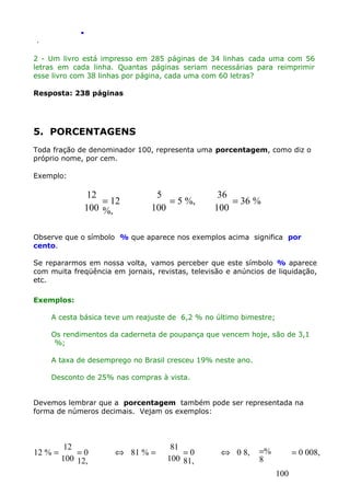 .
.

2 - Um livro está impresso em 285 páginas de 34 linhas cada uma com 56
letras em cada linha. Quantas páginas seriam necessárias para reimprimir
esse livro com 38 linhas por página, cada uma com 60 letras?
Resposta: 238 páginas

5. PORCENTAGENS
Toda fração de denominador 100, representa uma porcentagem, como diz o
próprio nome, por cem.
Exemplo:

12
= 12
100 %,

5
= 5 %,
100

36
= 36 %
100

Observe que o símbolo % que aparece nos exemplos acima significa por
cento.
Se repararmos em nossa volta, vamos perceber que este símbolo % aparece
com muita freqüência em jornais, revistas, televisão e anúncios de liquidação,
etc.
Exemplos:
A cesta básica teve um reajuste de 6,2 % no último bimestre;
Os rendimentos da caderneta de poupança que vencem hoje, são de 3,1
%;
A taxa de desemprego no Brasil cresceu 19% neste ano.
Desconto de 25% nas compras à vista.
Devemos lembrar que a porcentagem também pode ser representada na
forma de números decimais. Vejam os exemplos:

12 % =

12
=0
100 12,

⇔ 81 % =

81
=0
100 81,

⇔ 0 8,

=%
8

= 0 008,
100

 