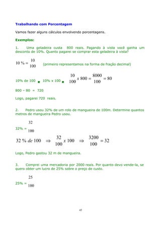Trabalhando com Porcentagem
Vamos fazer alguns cálculos envolvendo porcentagens.
Exemplos:
1.
Uma geladeira custa 800 reais. Pagando à vista você ganha um
desconto de 10%. Quanto pagarei se comprar esta geladeira à vista?

10 % =

10
100

(primeiro representamos na forma de fração decimal)

10% de 100  10% x 100 

10
8000
x 800 =
= 80
100
100

800 – 80 = 720
Logo, pagarei 720 reais.
2.
Pedro usou 32% de um rolo de mangueira de 100m. Determine quantos
metros de mangueira Pedro usou.

32
32% =

100

32 % de 100

⇒

32
x 100
100

⇒

3200
= 32
100

Logo, Pedro gastou 32 m de mangueira.
3.
Comprei uma mercadoria por 2000 reais. Por quanto devo vende-la, se
quero obter um lucro de 25% sobre o preço de custo.

25
25% =

100

45

 