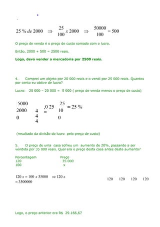 .
.

25 % de 2000

⇒

25
x 2000
100

⇒

50000
= 500
100

O preço de venda é o preço de custo somado com o lucro.
Então, 2000 + 500 = 2500 reais.
Logo, devo vender a mercadoria por 2500 reais.

4.
Comprei um objeto por 20 000 reais e o vendi por 25 000 reais. Quantos
por cento eu obtive de lucro?
Lucro:

5000
2000
0

25 000 – 20 000 = 5 000 ( preço de venda menos o preço de custo)

4
4
4

25
,0 25
= 25 %
10
=
0

(resultado da divisão do lucro pelo preço de custo)
5.
O preço de uma casa sofreu um aumento de 20%, passando a ser
vendida por 35 000 reais. Qual era o preço desta casa antes deste aumento?
Porcentagem
120
100

120 x = 100 x 35000
= 3500000

Preço
35 000
x

⇒ 120 x

Logo, o preço anterior era R$ 29.166,67

120

120

120

120

 