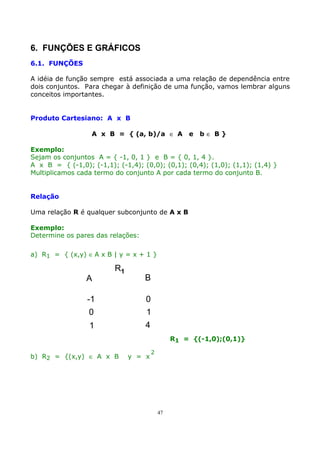 6. FUNÇÕES E GRÁFICOS
6.1. FUNÇÕES
A idéia de função sempre está associada a uma relação de dependência entre
dois conjuntos. Para chegar à definição de uma função, vamos lembrar alguns
conceitos importantes.
Produto Cartesiano: A x B
A x B = { (a, b)/a ∈ A

e

b∈ B}

Exemplo:
Sejam os conjuntos A = { -1, 0, 1 } e B = { 0, 1, 4 }.
A x B = { (-1,0); (-1,1); (-1,4); (0,0); (0,1); (0,4); (1,0); (1,1); (1,4) }
Multiplicamos cada termo do conjunto A por cada termo do conjunto B.
Relação
Uma relação R é qualquer subconjunto de A x B
Exemplo:
Determine os pares das relações:
a) R1 = { (x,y) ∈ A x B | y = x + 1 }

A

R1

-1
0
1

B
0
1
4
R1 = {(-1,0);(0,1)}

b) R2 = {(x,y) ∈ A x B

y = x

2

47

 