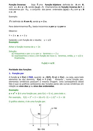 Função Inversa:
Seja f uma função bijetora definida de A em B,
com x ∈ A e y ∈ R, sendo (x,y) ∈ f. Chamaremos de função inversa de f, e
indicaremos por f-1, o conjunto dos pares ordenados (y,x) ∈ f-1 com y ∈ B
e x ∈A
Exemplo:
.f é definida de R em R, sendo y = 2 x.
Para determinarmos f-1, basta trocarmos x por y e y por x
Observe:
Y=2x  x=2y
Isolando y em função de x resulta:
Exemplo:

y = x/2

Achar a função inversa de y = 2x
Solução:
a) troquemos x por y e y por x: teremos x = 2 y
b) expressemos o novo y em função do novo x; teremos, então, y = x/2 e
finalmente,
f-1(x) = x/2
Paridade das funções
1. Função par
A função y = f(x) é PAR, quando x ∈ D(f), f(-x) = f(x) , ou seja, para todo
elemento do seu domínio, f(x) = f (-x).
Portanto , numa função par,
elementos simétricos possuem a mesma imagem. Uma conseqüência desse
fato é que os gráficos cartesianos das funções pares são curvas simétricas em
relação ao eixo dos y ou eixo das ordenadas.
Exemplo:
z = x4 + 2 é uma função par, pois f(x) = f(-x), para todo x.
Por exemplo,

f(2) = 24 + 2 = 18 e f(- 2) = (-2)4 + 2 = 18

O gráfico abaixo, é de uma função par.

 