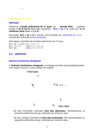 .
.

FUNÇÃO DE 1º GRAU
Definição
Chama-se função polinomial do 1º grau, ou
função afim,
qualquer
função f de R em R dada pela expressão f(x) = ax + b, onde a e b são
números reais dados e a ≠ 0.
Na função f(x) = ax + b, o número a é chamado de coeficiente de x e o
número b é chamado termo constante.
Veja alguns exemplos de funções polinomiais do 1º grau:
f(x) = 6z - 4, onde a = 6
eb=-4
f(x) = -3y + 2,
onde a = -3 e b = 2
f(x) = 8x,
onde a = 8
eb=0

6.2.

GRÁFICOS

Sistema Cartesiano Ortogonal
O Sistema Cartesiano ortogonal é composto por dois eixos perpendiculares
com origem comum e uma unidade de medida

Ordenadas
Y
P (x , y )1

Y1

1

X
0

X1

Absc issas

No eixo horizontal, chamado eixo das abscissas, representamos os
primeiros elementos do par ordenado de números reais.
No eixo vertical, chamado de eixo das ordenadas, são representados os
segundos elementos do par ordenado de números reais.

54

 