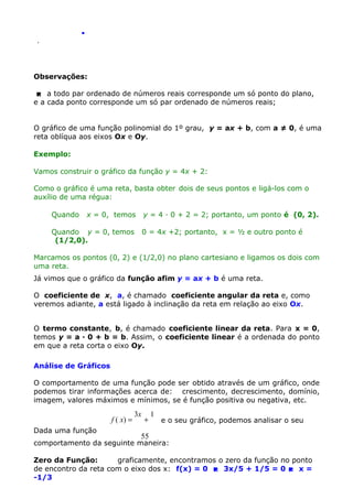 .
.

Observações:
 a todo par ordenado de números reais corresponde um só ponto do plano,
e a cada ponto corresponde um só par ordenado de números reais;
O gráfico de uma função polinomial do 1º grau, y = ax + b, com a ≠ 0, é uma
reta oblíqua aos eixos Ox e Oy.
Exemplo:
Vamos construir o gráfico da função y = 4x + 2:
Como o gráfico é uma reta, basta obter dois de seus pontos e ligá-los com o
auxílio de uma régua:
Quando

x = 0, temos

y = 4 · 0 + 2 = 2; portanto, um ponto é (0, 2).

Quando y = 0, temos
(1/2,0).

0 = 4x +2; portanto, x = ½ e outro ponto é

Marcamos os pontos (0, 2) e (1/2,0) no plano cartesiano e ligamos os dois com
uma reta.
Já vimos que o gráfico da função afim y = ax + b é uma reta.
O coeficiente de x, a, é chamado coeficiente angular da reta e, como
veremos adiante, a está ligado à inclinação da reta em relação ao eixo Ox.
O termo constante, b, é chamado coeficiente linear da reta. Para x = 0,
temos y = a · 0 + b = b. Assim, o coeficiente linear é a ordenada do ponto
em que a reta corta o eixo Oy.
Análise de Gráficos
O comportamento de uma função pode ser obtido através de um gráfico, onde
podemos tirar informações acerca de: crescimento, decrescimento, domínio,
imagem, valores máximos e mínimos, se é função positiva ou negativa, etc.

f ( x) =
Dada uma função

3x

+

1

e o seu gráfico, podemos analisar o seu

55

comportamento da seguinte maneira:
Zero da Função:
graficamente, encontramos o zero da função no ponto
de encontro da reta com o eixo dos x: f(x) = 0  3x/5 + 1/5 = 0  x =
-1/3

 