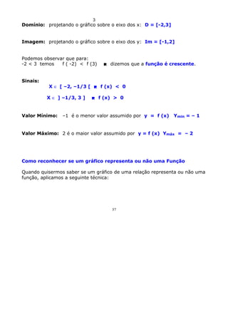 3

Domínio: projetando o gráfico sobre o eixo dos x: D = [-2,3]
Imagem: projetando o gráfico sobre o eixo dos y: Im = [-1,2]
Podemos observar que para:
-2 < 3 temos
f ( -2) < f (3)

 dizemos que a função é crescente.

Sinais:
X ∈ [ –2, –1/3 [  f (x) < 0
X ∈ ] –1/3, 3 ]

Valor Mínimo:

 f (x) > 0

–1 é o menor valor assumido por y = f (x)

Ymin = – 1

Valor Máximo: 2 é o maior valor assumido por y = f (x) Ymáx = – 2

Como reconhecer se um gráfico representa ou não uma Função
Quando quisermos saber se um gráfico de uma relação representa ou não uma
função, aplicamos a seguinte técnica:

57

 