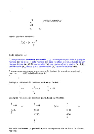 .
.

3
e
24
5

respectivamente
5

Assim, podemos escrever:

0}Q = {x | x =
b

a

Onde podemos ler:
“O conjunto dos números racionais ( Q ) é composto por todo e qualquer
número (x) tal que (|) este número (x) seja resultado de uma divisão de um
número inteiro (a Є Z), numerador (a), por outro número inteiro (a Є Z),
denominador (b), desde que o denominador (b) seja diferente de zero.”
É interessante considerar a representação decimal de um número racional ,
obtém dividindo a por b.
que se
a
b
Exemplos referentes às decimais exatas ou finitas:
1

=0

5,
2

−

5

= − ,1

25
4

75
20

= 3 75,

Exemplos referentes às decimais periódicas ou infinitas:

1

=0

333,
3

...

6

=0

42...

7

8571

= 11

4285

...

666,
6

71,
7

Toda decimal exata ou periódica pode ser representada na forma de número
racional.

 