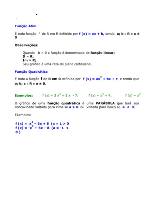 .
.

Função Afim
É toda função f de R em R definida por f (x) = ax + b, sendo a; b ∈ R e a ≠
0
Observações:
Quando b = 0 a função é denominada de função linear;
D = R;
Im = R;
Seu gráfico é uma reta do plano cartesiano.
Função Quadrática
2

É toda a função f de R em R definida por f (x) = ax + bx + c, e tendo que
a; b; c ∈ R e a ≠ 0.

Exemplos:

2

f (x) = 3 x + 5 x - 7;

4

f (x) = x + 4;

f (x) = x

O gráfico de uma função quadrática é uma PARÁBOLA que terá sua
concavidade voltada para cima se a > 0 ou voltada para baixo se a < 0.
Exemplos:
2

f (x) = x – 6x + 8 (a = 1 > 0
2
f (x) = -x + 6x – 8 (a = -1 <
0)

2

 