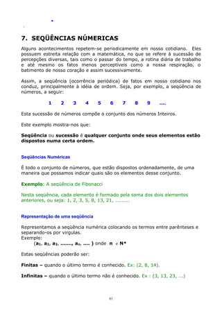 .
.

7. SEQÜÊNCIAS NÚMERICAS
Alguns acontecimentos repetem-se periodicamente em nosso cotidiano. Eles
possuem estreita relação com a matemática, no que se refere à sucessão de
percepções diversas, tais como o passar do tempo, a rotina diária de trabalho
e até mesmo os fatos menos perceptíveis como a nossa respiração, o
batimento de nosso coração e assim sucessivamente.
Assim, a seqüência (ocorrência periódica) de fatos em nosso cotidiano nos
conduz, principalmente à idéia de ordem. Seja, por exemplo, a seqüência de
números, a seguir:
1

2

3

4

5

6

7

8

9

....

Esta sucessão de números compõe o conjunto dos números Inteiros.
Este exemplo mostra-nos que:
Seqüência ou sucessão é qualquer conjunto onde seus elementos estão
dispostos numa certa ordem.
Seqüências Numéricas
É todo o conjunto de números, que estão dispostos ordenadamente, de uma
maneira que possamos indicar quais são os elementos desse conjunto.
Exemplo: A seqüência de Fibonacci
Nesta seqüência, cada elemento é formado pela soma dos dois elementos
anteriores, ou seja: 1, 2, 3, 5, 8, 13, 21, .........
Representação de uma seqüência
Representamos a seqüência numérica colocando os termos entre parênteses e
separando-os por virgulas.
Exemplo:
(a1, a2, a3, ......., an, .... ) onde n ∈ N*
Estas seqüências poderão ser:
Finitas – quando o último termo é conhecido. Ex: (2, 8, 14).
Infinitas – quando o último termo não é conhecido. Ex : (3, 13, 23, ...)

61

 