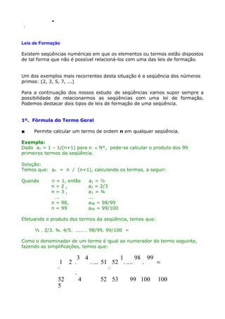 .
.

Leis de Formação
Existem seqüências numéricas em que os elementos ou termos estão dispostos
de tal forma que não é possível relacioná-los com uma das leis de formação.
Um dos exemplos mais recorrentes desta situação é a seqüência dos números
primos: (2, 3, 5, 7, ...)
Para a continuação dos nossos estudo de seqüências vamos supor sempre a
possibilidade de relacionarmos as seqüências com uma lei de formação.
Podemos destacar dois tipos de leis de formação de uma seqüência.
1º. Fórmula do Termo Geral


Permite calcular um termo de ordem n em qualquer seqüência.

Exemplo:
Dado an = 1 – 1/(n+1) para n ∈ N*, pede-se calcular o produto dos 99
primeiros termos da seqüência.
Solução:
Temos que: an = n / (n+1), calculando os termos, a seguir:
Quando

n = 1, então
n=2,
n=3,
...
n = 98,
n = 99

a1 = ½
a2 = 2/3
a3 = ¾
...
a98 = 98/99
a99 = 99/100

Efetuando o produto dos termos da seqüência, temos que:
½ . 2/3. ¾. 4/5. ..... . 98/99. 99/100 =
Como o denominador de um termo é igual ao numerador do termo seguinte,
fazendo as simplificações, temos que:

1
.
.
32
5

2 .

3 4

.
4

1
98 99
.
=
. ... 51 52 . ....
.
52 53

99 100

100

 