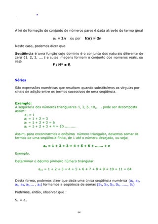 .
.

A lei de formação do conjunto de números pares é dada através do termo geral
an = 2n

ou por

f(n) = 2n

Neste caso, podemos dizer que:
Seqüência é uma função cujo domínio é o conjunto dos naturais diferente de
zero {1, 2, 3, ....} e cujas imagens formam o conjunto dos números reais, ou
seja
F : N*  R

Séries
São expressões numéricas que resultam quando substituímos as vírgulas por
sinais de adição entre os termos sucessivos de uma seqüência.
Exemplo:
A seqüência dos
assim:
a1 = 1
a2 = 1 + 2
a3 = 1 + 2
a4 = 1 + 2

números triangulares 1, 3, 6, 10,..... pode ser decomposta
=3
+3=6
+ 3 + 4 = 10 ..........

Assim, para encontrarmos o enésimo número triangular, devemos somar os
termos de uma seqüência finita, de 1 até o número desejado, ou seja:
an = 1 + 2 + 3 + 4 + 5 + 6 + ....... + n
Exemplo.
Determinar o décimo primeiro número triangular
a11 = 1 + 2 + 3 + 4 + 5 + 6 + 7 + 8 + 9 + 10 + 11 = 64
Desta forma, podemos dizer que dada uma única seqüência numérica (a1, a2,
a3, a4, a5,... , an) formamos a seqüência de somas (S1, S2, S3, S4, ....., Sn)
Podemos, então, observar que :
S1 = a1

64

 