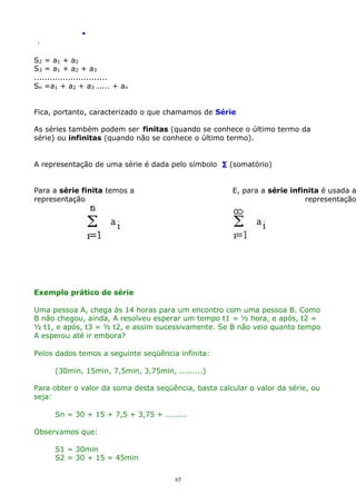 .
.

S2 = a1 + a2
S3 = a1 + a2 + a3
............................
Sn =a1 + a2 + a3 ..... + an
Fica, portanto, caracterizado o que chamamos de Série
As séries também podem ser finitas (quando se conhece o último termo da
série) ou infinitas (quando não se conhece o último termo).
A representação de uma série é dada pelo símbolo ∑ (somatório)
Para a série finita temos a
representação

E, para a série infinita é usada a
representação

Exemplo prático de série
Uma pessoa A, chega às 14 horas para um encontro com uma pessoa B. Como
B não chegou, ainda, A resolveu esperar um tempo t1 = ½ hora, e após, t2 =
½ t1, e após, t3 = ½ t2, e assim sucessivamente. Se B não veio quanto tempo
A esperou até ir embora?
Pelos dados temos a seguinte seqüência infinita:
(30min, 15min, 7,5min, 3,75min, .........)
Para obter o valor da soma desta seqüência, basta calcular o valor da série, ou
seja:
Sn = 30 + 15 + 7,5 + 3,75 + ........
Observamos que:
S1 = 30min
S2 = 30 + 15 = 45min
65

 