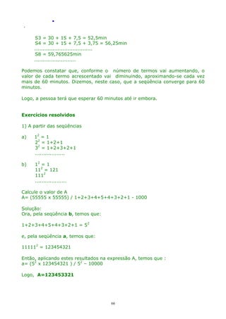 .
.

S3 = 30 + 15 + 7,5 = 52,5min
S4 = 30 + 15 + 7,5 + 3,75 = 56,25min
...................................
S8 = 59,765625min
.........................
Podemos constatar que, conforme o número de termos vai aumentando, o
valor de cada termo acrescentado vai diminuindo, aproximando-se cada vez
mais de 60 minutos. Dizemos, neste caso, que a seqüência converge para 60
minutos.
Logo, a pessoa terá que esperar 60 minutos até ir embora.
Exercícios resolvidos
1) A partir das seqüências
a)

12 = 1
22 = 1+2+1
32 = 1+2+3+2+1
..................

b)

12 = 1
112 = 121
1112
...................

Calcule o valor de A
A= (55555 x 55555) / 1+2+3+4+5+4+3+2+1 - 1000
Solução:
Ora, pela seqüência b, temos que:
1+2+3+4+5+4+3+2+1 = 52
e, pela seqüência a, temos que:
111112 = 123454321
Então, aplicando estes resultados na expressão A, temos que :
a= (52 x 123454321 ) / 52 – 10000
Logo, A=123453321

66

 