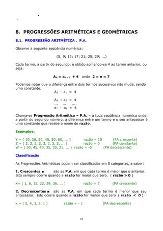 .
.

8. PROGRESSÕES ARITMÉTICAS E GEOMÉTRICAS
8.1. PROGRESSÃO ARITMÉTICA . P.A.
Observe a seguinte seqüência numérica:
(5; 9; 13; 17; 21; 25; 29; ...)
Cada termo, a partir do segundo, é obtido somando-se 4 ao termo anterior, ou
seja:
An = an –1 + 4

onde 2 = n = 7

Podemos notar que a diferença entre dois termos sucessivos não muda, sendo
uma constante.
A2 – a1 = 4
A3 – a2 = 4
... ...
....
a7 - a 6 = 4
Chama-se Progressão Aritmética – P.A. – à toda seqüência numérica onde,
a partir do segundo número, a diferença entre um termo e o seu antecessor é
uma constante que recebe o nome de razão.
Exemplos:
Y = ( 10, 20, 30, 40, 50, 60, ... )
razão = 10
(PA crescente)
Z = ( 2, 2, 2, 2, 2, 2, 2, 2, ... )
razão = 0
(PA constante)
W = ( 50, 45, 40, 35, 30, 25, ... ) razão = -5
(PA decrescente)
Classificação
As Progressões Aritméticas podem ser classificadas em 5 categorias, a saber:
1. Crescentes 
são as P.A. em que cada termo é maior que o anterior.
Isto sempre ocorre quando a razão for maior que zero. ( razão > 0 )
X= ( 1, 8, 15, 22, 29, 36, ... )

razão = 7

(PA crescente)

2. Decrescentes  são as P.A. em que cada termo é menor que seu
antecessor. Isto ocorre quando a razão for menor que zero ( razão < 0 )
k = ( 5, 4, 3, 2, 1 )

razão = - 1

68

(PA decrescente)

 