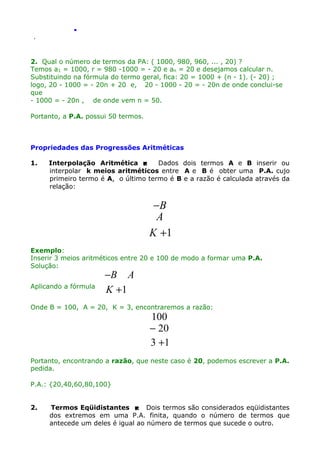 .
.

2. Qual o número de termos da PA: ( 1000, 980, 960, ... , 20) ?
Temos a1 = 1000, r = 980 -1000 = - 20 e an = 20 e desejamos calcular n.
Substituindo na fórmula do termo geral, fica: 20 = 1000 + (n - 1). (- 20) ;
logo, 20 - 1000 = - 20n + 20 e, 20 - 1000 - 20 = - 20n de onde conclui-se
que
- 1000 = - 20n , de onde vem n = 50.
Portanto, a P.A. possui 50 termos.

Propriedades das Progressões Aritméticas
1.

Interpolação Aritmética 
Dados dois termos A e B inserir ou
interpolar k meios aritméticos entre A e B é obter uma P.A. cujo
primeiro termo é A, o último termo é B e a razão é calculada através da
relação:

−B
A
K +1
Exemplo:
Inserir 3 meios aritméticos entre 20 e 100 de modo a formar uma P.A.
Solução:
Aplicando a fórmula

−B A
K +1

Onde B = 100, A = 20, K = 3, encontraremos a razão:

100
− 20
3 +1

Portanto, encontrando a razão, que neste caso é 20, podemos escrever a P.A.
pedida.
P.A.: {20,40,60,80,100}
2.

Termos Eqüidistantes  Dois termos são considerados eqüidistantes
dos extremos em uma P.A. finita, quando o número de termos que
antecede um deles é igual ao número de termos que sucede o outro.

 
