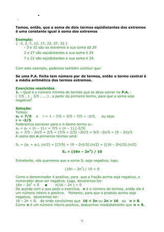 .
.

Temos, então, que a soma de dois termos eqüidistantes dos extremos
é uma constante igual à soma dos extremos
Exemplo:
{ -3, 2, 7, 12, 17, 22, 27, 32 }
- 3 e 32 são os extremos e sua soma dá 29
2 e 27 são eqüidistantes e sua soma é 29
7 e 22 são eqüidistantes e sua soma é 29.
Com este exemplo, podemos também concluir que:
Se uma P.A. finita tem número par de termos, então o termo central é
a média aritmética dos termos extremos.
Exercícios resolvidos
1. - Qual é o número mínimo de termos que se deve somar na P.A. :
( 7/5 , 1 , 3/5 , ... ) , a partir do primeiro termo, para que a soma seja
negativa?
Solução:
Temos:
a1 = 7/5 e r = 1 – 7/5 = 5/5 – 7/5 = -2/5,
ou seja:
r = -2/5.
Poderemos escrever para o n-ésimo termo an:
an = a1 + (n – 1).r = 7/5 + (n – 1).(-2/5)
an = 7/5 – 2n/5 + 2/5 = (7/5 + 2/5) –2n/5 = 9/5 –2n/5 = (9 – 2n)/5
A soma dos n primeiros termos será:
Sn = (a1 + an). (n/2) = [(7/5) + (9 – 2n)/5].(n/2) = [(16 – 2n)/5].(n/2)
Sn = (16n – 2n2) / 10
Entretanto, nós queremos que a soma Sn seja negativa; logo:
(16n – 2n2) / 10 < 0
Como o denominador é positivo, para que a fração acima seja negativa, o
numerador deve ser negativo. Logo, deveremos ter:
16n – 2n2 < 0

n(16 – 2n ) < 0
De acordo com o que pede o exercício, n é o número de termos, então ele é
um número inteiro e positivo. Portanto, para que o produto acima seja
negativo, deveremos ter:
16 – 2n < 0, de onde concluímos que 16 < 2n ou 2n > 16 ou n > 8.
Como n é um número inteiro positivo, deduzimos imediatamente que n = 9.

71

 