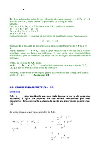 .
.

2. - As medidas dos lados de um triângulo são expressas por x + 1, 2x , x2 - 5
e estão em P.A. , nesta ordem. O perímetro do triângulo vale:
Solução:
Ora, se x + 1, 2x , x2 – 5 formam uma P.A. , podemos escrever:
2x – (x + 1) = (x2 – 5) – 2x
2x – x –1 + 5 – x2 + 2x = 0
3x + 4 – x2 = 0
Multiplicando por (-1) ambos os membros da igualdade acima, ficamos com:
x2 – 3x – 4 = 0
Resolvendo a equação do segundo grau acima encontraremos x = 4 ou x = 1.
Assim, teremos:
x = 4, pois o valor negativo de x nos levaria a valores
negativos para os lados do triângulo, o que seria uma impossibilidade
matemática, pois as medidas dos lados de um triângulo são necessariamente
positivas.
Então, os termos da P.A. serão:
x+1,
2x, x2 – 5
ou substituindo o valor de x encontrado: 5, 8,
11, que são as medidas dos lados do triângulo.
Portanto, o perímetro do triângulo (soma das medidas dos lados) será igual a
5+8+11 = 24.
Resposta: 24

8.2. PROGRESSÃO GEOMÉTRICA - P.G.
Definição
P.G. é
toda seqüência em que cada termo, a partir do segundo,
inclusive, é igual ao produto do seu termo precedente por uma
constante. Esta constante é chamada razão da progressão geométrica
(q).

As seqüências a seguir são exemplos de P.G.:

b) (x , xt 2
,
c) (8 ,
2,

xt 4 xt 6 , )
,
1
1
,
, )

⇒
⇒

8

a1 = 1
e
1

a =x
q=

q=4
2
e q=t

1

a1
e
=
4
a1 = 7
a1 = 4 e
e

 